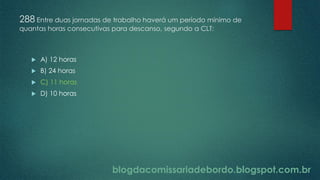 blogdacomissariadebordo.blogspot.com.br
288 Entre duas jornadas de trabalho haverá um período mínimo de
quantas horas consecutivas para descanso, segundo a CLT:
 A) 12 horas
 B) 24 horas
 C) 11 horas
 D) 10 horas
 