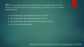 blogdacomissariadebordo.blogspot.com.br
289 As condições especiais, atribuições ou restrições referentes ao
exercício das prerrogativas estabelecidas por uma licença, se acham
especificados:
 A) Certificados de habilitação técnica (CHT)
 B) Certificados de capacidade física (CCF)
 C) Certificados de conhecimentos teóricos (CCT)
 D) Licenças de tripulantes
 