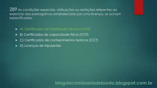 blogdacomissariadebordo.blogspot.com.br
289 As condições especiais, atribuições ou restrições referentes ao
exercício das prerrogativas estabelecidas por uma licença, se acham
especificados:
 A) Certificados de habilitação técnica (CHT)
 B) Certificados de capacidade física (CCF)
 C) Certificados de conhecimentos teóricos (CCT)
 D) Licenças de tripulantes
 
