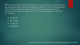 blogdacomissariadebordo.blogspot.com.br
29 A duração do trabalho do aeronauta, computados os tempos de voo
de serviços em terra, durante a viagem de reserva e de 1/3 do sobreaviso,
assim como o tempo de deslocamento como tripulante extra para
assumir voo ou retornar a base após o voo, não excederá a... semanais
e... mensais:
 A) 85/176
 B) 176/60
 C) 60/176
 D) 85/270
 