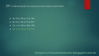 blogdacomissariadebordo.blogspot.com.br
291 A alimentação do aeronauta em reserva será entre:
 A) 10 e 12h e 17 e 19h
 B) 10 e 14h e 19 e 21h
 C) 11 e 12h e 18 e 19h
 D) 12 e 14h e 19 e 21h
 