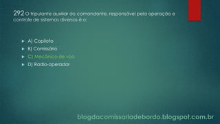 blogdacomissariadebordo.blogspot.com.br
292 O tripulante auxiliar do comandante, responsável pela operação e
controle de sistemas diversos é o:
 A) Copiloto
 B) Comissário
 C) Mecânico de voo
 D) Radio-operador
 