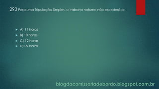 blogdacomissariadebordo.blogspot.com.br
293 Para uma Tripulação Simples, o trabalho noturno não excederá a:
 A) 11 horas
 B) 10 horas
 C) 12 horas
 D) 09 horas
 