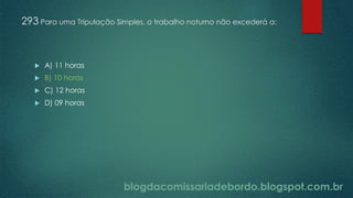 blogdacomissariadebordo.blogspot.com.br
293 Para uma Tripulação Simples, o trabalho noturno não excederá a:
 A) 11 horas
 B) 10 horas
 C) 12 horas
 D) 09 horas
 