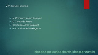 blogdacomissariadebordo.blogspot.com.br
294 COMAR significa:
 A) Comando Aéreo Regional
 B) Comando Aéreo
 C) Comitê Aéreo Regional
 D) Comissão Aérea Regional
 