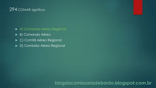 blogdacomissariadebordo.blogspot.com.br
294 COMAR significa:
 A) Comando Aéreo Regional
 B) Comando Aéreo
 C) Comitê Aéreo Regional
 D) Comissão Aérea Regional
 