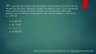blogdacomissariadebordo.blogspot.com.br
29 A duração do trabalho do aeronauta, computados os tempos de voo
de serviços em terra, durante a viagem de reserva e de 1/3 do sobreaviso,
assim como o tempo de deslocamento como tripulante extra para
assumir voo ou retornar a base após o voo, não excederá a... semanais
e... mensais:
 A) 85/176
 B) 176/60
 C) 60/176
 D) 85/270
 
