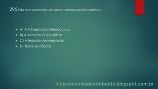 blogdacomissariadebordo.blogspot.com.br
295 São componentes do poder aeroespacial brasileiro:
 A) A Infraestrutura Aeronáutica
 B) A Aviação Civil e Militar
 C) A Industria Aeroespacial
 D) Todas as citadas
 
