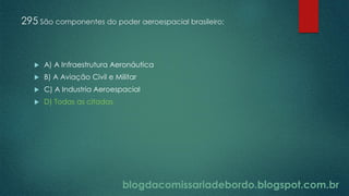 blogdacomissariadebordo.blogspot.com.br
295 São componentes do poder aeroespacial brasileiro:
 A) A Infraestrutura Aeronáutica
 B) A Aviação Civil e Militar
 C) A Industria Aeroespacial
 D) Todas as citadas
 
