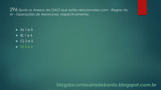 blogdacomissariadebordo.blogspot.com.br
296 Quais os Anexos da OACI que estão relacionados com - Regras do
Ar - Operações de Aeronaves, respectivamente:
 A) 1 e 5
 B) 1 e 6
 C) 2 e 5
 D) 2 e 6
 