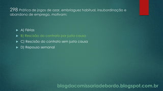 blogdacomissariadebordo.blogspot.com.br
298 Prática de jogos de azar, embriaguez habitual, insubordinação e
abandono de emprego, motivam:
 A) Férias
 B) Rescisão do contrato por justa causa
 C) Rescisão do contrato sem justa causa
 D) Repouso semanal
 