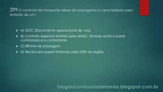 blogdacomissariadebordo.blogspot.com.br
299 O contrato de transporte aéreo de passageiros é caracterizado pela
emissão de um:
 A) DOC (Documento operacional de voo)
 B) Contrato especial emitido pela ANAC, firmado entre a parte
contratada e a contratante
 C) Bilhete de passagem
 D) Recibo em papel timbrado pelo GER da região
 