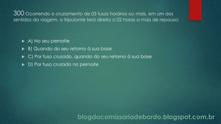 blogdacomissariadebordo.blogspot.com.br
300 Ocorrendo o cruzamento de 03 fusos horários ou mais, em um dos
sentidos da viagem, o tripulante terá direito a 02 horas a mais de repouso:
 A) No seu pernoite
 B) Quando do seu retorno à sua base
 C) Por fuso cruzado, quando do seu retorno à sua base
 D) Por fuso cruzado no pernoite
 