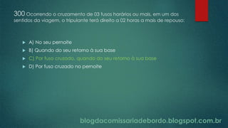 blogdacomissariadebordo.blogspot.com.br
300 Ocorrendo o cruzamento de 03 fusos horários ou mais, em um dos
sentidos da viagem, o tripulante terá direito a 02 horas a mais de repouso:
 A) No seu pernoite
 B) Quando do seu retorno à sua base
 C) Por fuso cruzado, quando do seu retorno à sua base
 D) Por fuso cruzado no pernoite
 