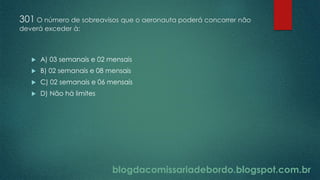 blogdacomissariadebordo.blogspot.com.br
301 O número de sobreavisos que o aeronauta poderá concorrer não
deverá exceder à:
 A) 03 semanais e 02 mensais
 B) 02 semanais e 08 mensais
 C) 02 semanais e 06 mensais
 D) Não há limites
 