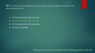 blogdacomissariadebordo.blogspot.com.br
301 O número de sobreavisos que o aeronauta poderá concorrer não
deverá exceder à:
 A) 03 semanais e 02 mensais
 B) 02 semanais e 08 mensais
 C) 02 semanais e 06 mensais
 D) Não há limites
 