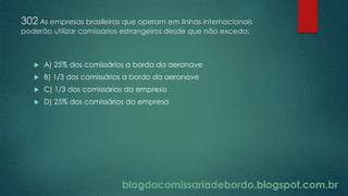 blogdacomissariadebordo.blogspot.com.br
302 As empresas brasileiras que operam em linhas internacionais
poderão utilizar comissários estrangeiros desde que não exceda:
 A) 25% dos comissários a bordo da aeronave
 B) 1/3 dos comissários a bordo da aeronave
 C) 1/3 dos comissários da empresa
 D) 25% dos comissários da empresa
 