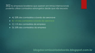 blogdacomissariadebordo.blogspot.com.br
302 As empresas brasileiras que operam em linhas internacionais
poderão utilizar comissários estrangeiros desde que não exceda:
 A) 25% dos comissários a bordo da aeronave
 B) 1/3 dos comissários a bordo da aeronave
 C) 1/3 dos comissários da empresa
 D) 25% dos comissários da empresa
 