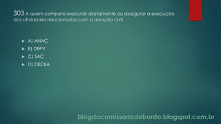 blogdacomissariadebordo.blogspot.com.br
303 A quem compete executar diretamente ou assegurar a execução
das atividades relacionadas com a aviação civil:
 A) ANAC
 B) DEPV
 C) SAC
 D) DECEA
 