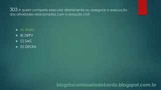 blogdacomissariadebordo.blogspot.com.br
303 A quem compete executar diretamente ou assegurar a execução
das atividades relacionadas com a aviação civil:
 A) ANAC
 B) DEPV
 C) SAC
 D) DECEA
 
