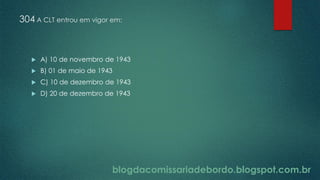 blogdacomissariadebordo.blogspot.com.br
304 A CLT entrou em vigor em:
 A) 10 de novembro de 1943
 B) 01 de maio de 1943
 C) 10 de dezembro de 1943
 D) 20 de dezembro de 1943
 