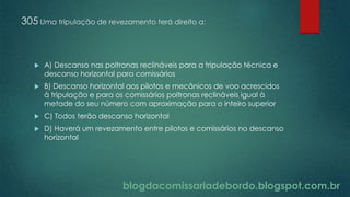blogdacomissariadebordo.blogspot.com.br
305 Uma tripulação de revezamento terá direito a:
 A) Descanso nas poltronas reclináveis para a tripulação técnica e
descanso horizontal para comissários
 B) Descanso horizontal aos pilotos e mecânicos de voo acrescidos
à tripulação e para os comissários poltronas reclináveis igual à
metade do seu número com aproximação para o inteiro superior
 C) Todos terão descanso horizontal
 D) Haverá um revezamento entre pilotos e comissários no descanso
horizontal
 
