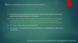 blogdacomissariadebordo.blogspot.com.br
305 Uma tripulação de revezamento terá direito a:
 A) Descanso nas poltronas reclináveis para a tripulação técnica e
descanso horizontal para comissários
 B) Descanso horizontal aos pilotos e mecânicos de voo acrescidos
à tripulação e para os comissários poltronas reclináveis igual à
metade do seu número com aproximação para o inteiro superior
 C) Todos terão descanso horizontal
 D) Haverá um revezamento entre pilotos e comissários no descanso
horizontal
 