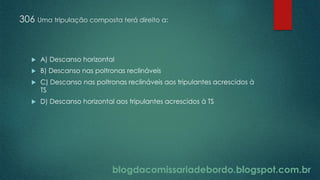 blogdacomissariadebordo.blogspot.com.br
306 Uma tripulação composta terá direito a:
 A) Descanso horizontal
 B) Descanso nas poltronas reclináveis
 C) Descanso nas poltronas reclináveis aos tripulantes acrescidos à
TS
 D) Descanso horizontal aos tripulantes acrescidos à TS
 