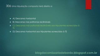 blogdacomissariadebordo.blogspot.com.br
306 Uma tripulação composta terá direito a:
 A) Descanso horizontal
 B) Descanso nas poltronas reclináveis
 C) Descanso nas poltronas reclináveis aos tripulantes acrescidos à
TS
 D) Descanso horizontal aos tripulantes acrescidos à TS
 