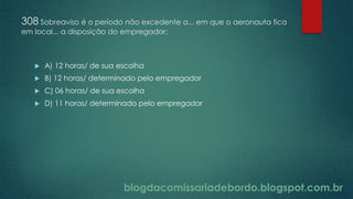 blogdacomissariadebordo.blogspot.com.br
308 Sobreaviso é o período não excedente a... em que o aeronauta fica
em local... a disposição do empregador:
 A) 12 horas/ de sua escolha
 B) 12 horas/ determinado pelo empregador
 C) 06 horas/ de sua escolha
 D) 11 horas/ determinado pelo empregador
 
