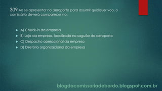 blogdacomissariadebordo.blogspot.com.br
309 Ao se apresentar no aeroporto para assumir qualquer voo, o
comissário deverá comparecer no:
 A) Check-in da empresa
 B) Loja da empresa, localizada no saguão do aeroporto
 C) Despacho operacional da empresa
 D) Diretório organizacional da empresa
 