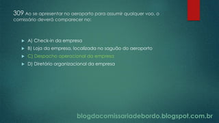 blogdacomissariadebordo.blogspot.com.br
309 Ao se apresentar no aeroporto para assumir qualquer voo, o
comissário deverá comparecer no:
 A) Check-in da empresa
 B) Loja da empresa, localizada no saguão do aeroporto
 C) Despacho operacional da empresa
 D) Diretório organizacional da empresa
 