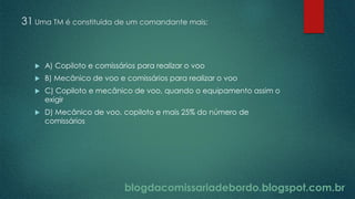 blogdacomissariadebordo.blogspot.com.br
31 Uma TM é constituída de um comandante mais:
 A) Copiloto e comissários para realizar o voo
 B) Mecânico de voo e comissários para realizar o voo
 C) Copiloto e mecânico de voo, quando o equipamento assim o
exigir
 D) Mecânico de voo, copiloto e mais 25% do número de
comissários
 