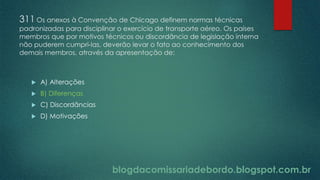 blogdacomissariadebordo.blogspot.com.br
311 Os anexos à Convenção de Chicago definem normas técnicas
padronizadas para disciplinar o exercício de transporte aéreo. Os países
membros que por motivos técnicos ou discordância de legislação interna
não puderem cumpri-las, deverão levar o fato ao conhecimento dos
demais membros, através da apresentação de:
 A) Alterações
 B) Diferenças
 C) Discordâncias
 D) Motivações
 