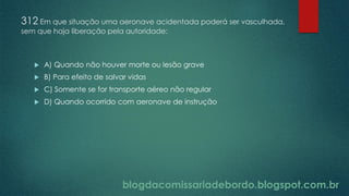 blogdacomissariadebordo.blogspot.com.br
312 Em que situação uma aeronave acidentada poderá ser vasculhada,
sem que haja liberação pela autoridade:
 A) Quando não houver morte ou lesão grave
 B) Para efeito de salvar vidas
 C) Somente se for transporte aéreo não regular
 D) Quando ocorrido com aeronave de instrução
 