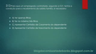blogdacomissariadebordo.blogspot.com.br
313 Para que um empregado contratado, segundo a CLT, tenha a
condição para o recebimento do salário família, é necessário:
 A) ter apenas filhas
 B) Ter no máximo três filhos
 C) Apresentar Certidão de Casamento do dependente
 D) Apresentar Certidão de Nascimento do dependente
 