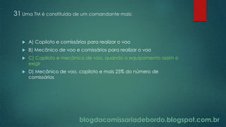 blogdacomissariadebordo.blogspot.com.br
31 Uma TM é constituída de um comandante mais:
 A) Copiloto e comissários para realizar o voo
 B) Mecânico de voo e comissários para realizar o voo
 C) Copiloto e mecânico de voo, quando o equipamento assim o
exigir
 D) Mecânico de voo, copiloto e mais 25% do número de
comissários
 