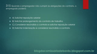blogdacomissariadebordo.blogspot.com.br
315 Quando o empregador não cumprir as obrigações do contrato, o
empregado poderá:
 A) Solicitar reposição salarial
 B) Solicitar prolongamento do contrato de trabalho
 C) Considerar rescindido o contrato e solicitar reposição salarial
 D) Solicitar indenização e considerar rescindido o contrato
 