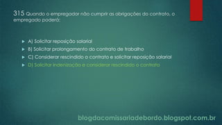 blogdacomissariadebordo.blogspot.com.br
315 Quando o empregador não cumprir as obrigações do contrato, o
empregado poderá:
 A) Solicitar reposição salarial
 B) Solicitar prolongamento do contrato de trabalho
 C) Considerar rescindido o contrato e solicitar reposição salarial
 D) Solicitar indenização e considerar rescindido o contrato
 