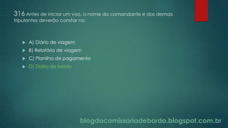 blogdacomissariadebordo.blogspot.com.br
316 Antes de iniciar um voo, o nome do comandante e dos demais
tripulantes deverão constar no:
 A) Diário de viagem
 B) Relatório de viagem
 C) Planilha de pagamento
 D) Diário de bordo
 