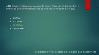 blogdacomissariadebordo.blogspot.com.br
318 Órgão brasileiro que juntamente com o Ministério da Defesa, tem a
atribuição de cuidar das relações da aviação internacional, é o (a):
 A) CINA
 B) CEMAL
 C) CERNAI
 D) INFRAERO
 