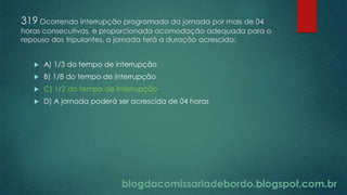 blogdacomissariadebordo.blogspot.com.br
319 Ocorrendo interrupção programada da jornada por mais de 04
horas consecutivas, e proporcionada acomodação adequada para o
repouso dos tripulantes, a jornada terá a duração acrescida:
 A) 1/3 do tempo de interrupção
 B) 1/8 do tempo de interrupção
 C) 1/2 do tempo de interrupção
 D) A jornada poderá ser acrescida de 04 horas
 