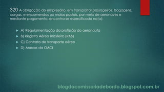 blogdacomissariadebordo.blogspot.com.br
320 A obrigação do empresário, em transportar passageiros, bagagens,
cargas, e encomendas ou malas postais, por meio de aeronaves e
mediante pagamento, encontra-se especificada no(a):
 A) Regulamentação da profissão do aeronauta
 B) Registro Aéreo Brasileiro (RAB)
 C) Contrato de transporte aéreo
 D) Anexos da OACI
 