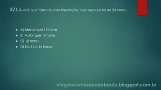 blogdacomissariadebordo.blogspot.com.br
321 Qual é a jornada de uma tripulação, cujo repouso foi de 24 horas:
 A) Menor que 15 horas
 B) Maior que 15 horas
 C) 12 horas
 D) De 12 a 15 horas
 