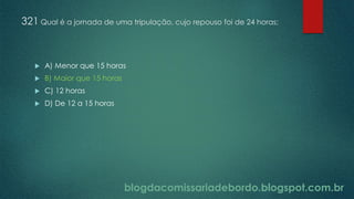 blogdacomissariadebordo.blogspot.com.br
321 Qual é a jornada de uma tripulação, cujo repouso foi de 24 horas:
 A) Menor que 15 horas
 B) Maior que 15 horas
 C) 12 horas
 D) De 12 a 15 horas
 