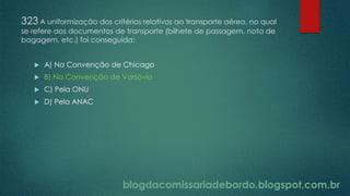 blogdacomissariadebordo.blogspot.com.br
323 A uniformização dos critérios relativos ao transporte aéreo, no qual
se refere aos documentos de transporte (bilhete de passagem, nota de
bagagem, etc.) foi conseguida:
 A) Na Convenção de Chicago
 B) Na Convenção de Varsóvia
 C) Pela ONU
 D) Pela ANAC
 
