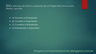 blogdacomissariadebordo.blogspot.com.br
324 A estrutura da OACI é composta de um Órgão Executivo e outro
Diretivo, que são:
 A) Governo e Embaixada
 B) Conselho e Assembléia
 C) Conselho e Embaixada
 D) Embaixada e Assembleia
 