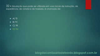 blogdacomissariadebordo.blogspot.com.br
32 A tripulação que pode ser utilizada em voos locais de instrução, de
experiência, de vistoria e de traslado, é chamada de:
 A) TS
 B) TC
 C) TR
 D) TM
 