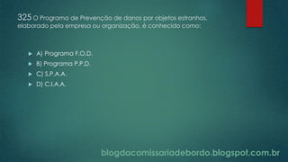 blogdacomissariadebordo.blogspot.com.br
325 O Programa de Prevenção de danos por objetos estranhos,
elaborado pela empresa ou organização, é conhecido como:
 A) Programa F.O.D.
 B) Programa P.P.D.
 C) S.P.A.A.
 D) C.I.A.A.
 