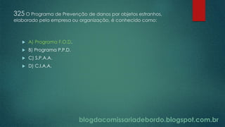 blogdacomissariadebordo.blogspot.com.br
325 O Programa de Prevenção de danos por objetos estranhos,
elaborado pela empresa ou organização, é conhecido como:
 A) Programa F.O.D.
 B) Programa P.P.D.
 C) S.P.A.A.
 D) C.I.A.A.
 